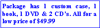 Text Box: Package has 1 custom case, 1 book, 1 DVD & 2 CDs. All for a low price of $49.99